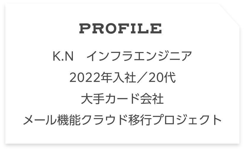 Profile N.K　インフラエンジニア　 2022年入社／20代大手カード会社 メール機能クラウド移行プロジェクト