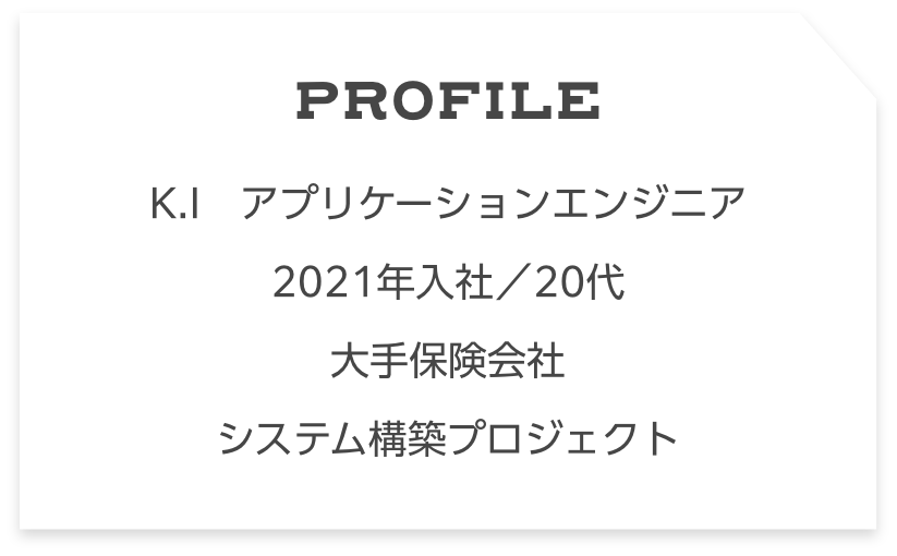 Profile N.K　アプリケーションエンジニア　 2021年入社／20代大手保険会社システム構築プロジェクト