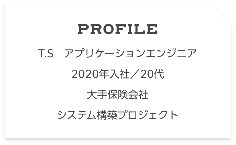 Profile T.S　アプリケーションエンジニア　 2020年入社／20代大手保険会社システム構築プロジェクト