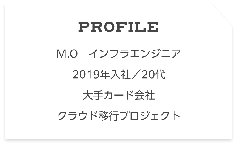 Profile M.O　インフラエンジニア2019年入社／20代大手カード会社クラウド移行プロジェクト