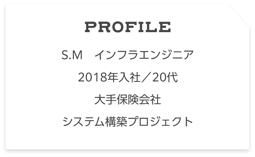 Profile S.M　インフラエンジニア2018年入社／20代大手保険会社システム構築プロジェクト